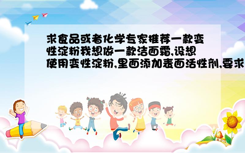 求食品或者化学专家推荐一款变性淀粉我想做一款洁面霜,设想使用变性淀粉,里面添加表面活性剂,要求淀粉糊化后有较高的透明度,糊化温度越低越好,耐剪切耐搅拌,呈糊状,不易老化,能够忍