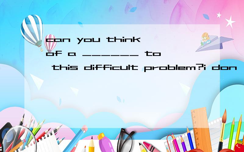 can you think of a ______ to this difficult problem?i don't know how to deal with it.