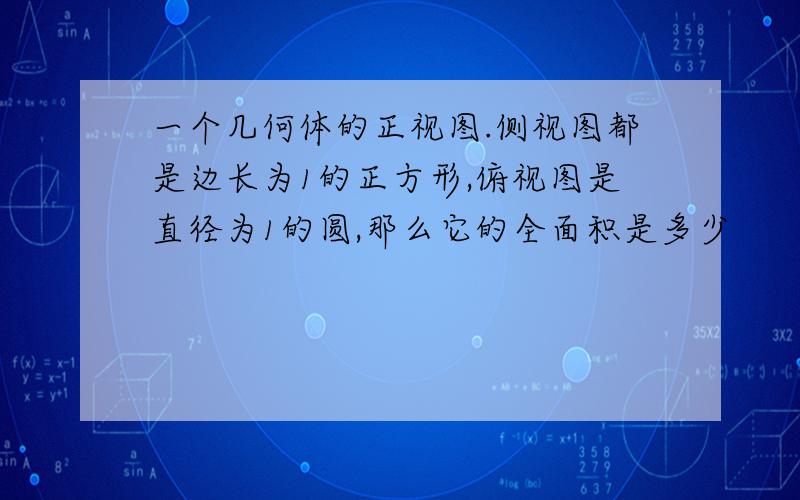 一个几何体的正视图.侧视图都是边长为1的正方形,俯视图是直径为1的圆,那么它的全面积是多少