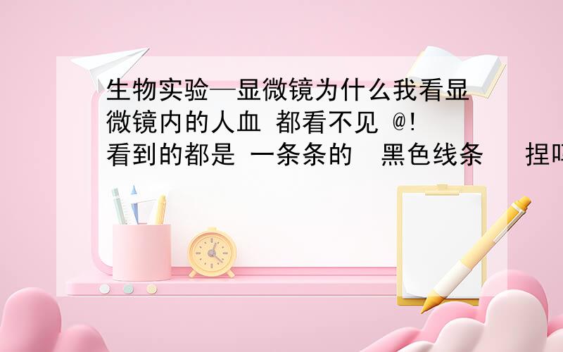 生物实验—显微镜为什么我看显微镜内的人血 都看不见 @!看到的都是 一条条的  黑色线条   捏吗高的  眼睛超晕  洋葱表皮 看的见  人血 鸡血看不见   麻烦来个人解答一下