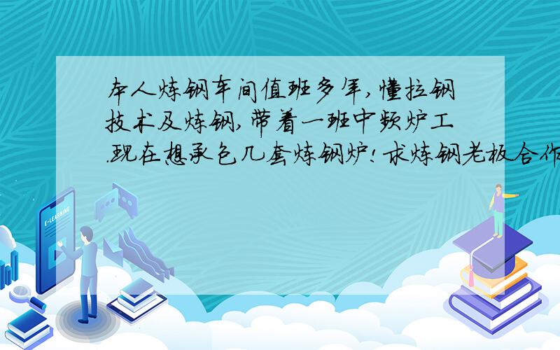 本人炼钢车间值班多年,懂拉钢技术及炼钢,带着一班中频炉工.现在想承包几套炼钢炉!求炼钢老板合作…我会连铸拉钢技术,还带有有中频炉电工,机修几人.一定要合作阿,