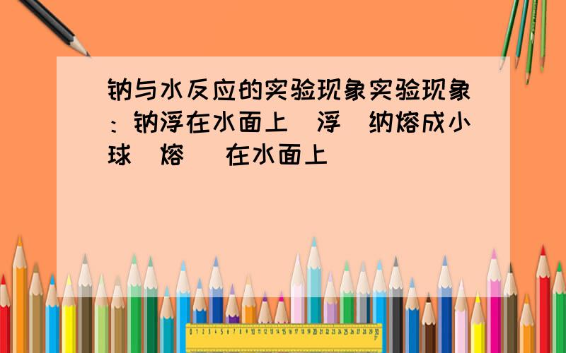 钠与水反应的实验现象实验现象：钠浮在水面上（浮）纳熔成小球（熔） 在水面上______________.填空.麻烦填详细一些,