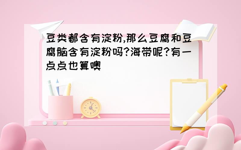 豆类都含有淀粉,那么豆腐和豆腐脑含有淀粉吗?海带呢?有一点点也算噢