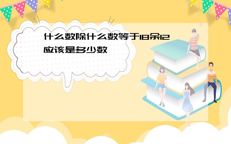 什么数除什么数等于18余12应该是多少数