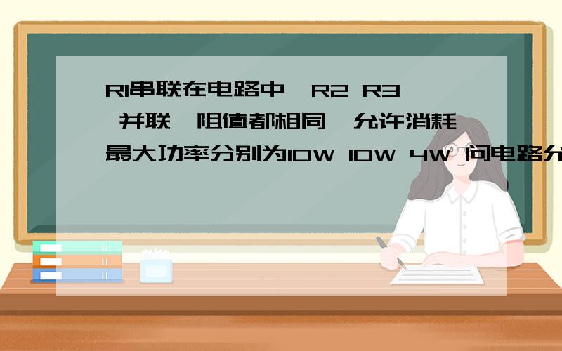 R1串联在电路中,R2 R3 并联,阻值都相同,允许消耗最大功率分别为10W 10W 4W 问电路允许通过最大功率为?R2 R3 整体与R1 串联理由或计算过程