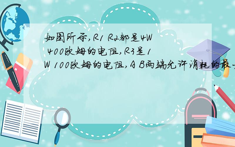 如图所示,R1 R2都是4W 400欧姆的电阻,R3是1W 100欧姆的电阻,A B两端允许消耗的最大功率电路图为 R1 R2 串联 和R3并联.A B为电源两端