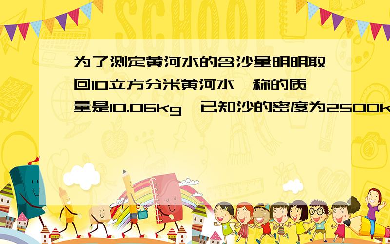 为了测定黄河水的含沙量明明取回10立方分米黄河水,称的质量是10.06kg,已知沙的密度为2500kg/每立方米,那么1立方米黄河水中含沙多少千克?