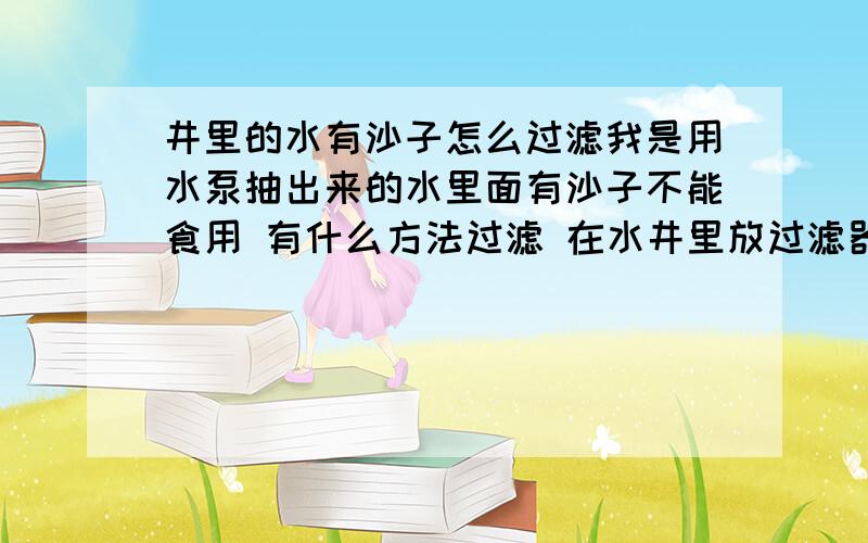 井里的水有沙子怎么过滤我是用水泵抽出来的水里面有沙子不能食用 有什么方法过滤 在水井里放过滤器还是抽出来的位置放过滤器