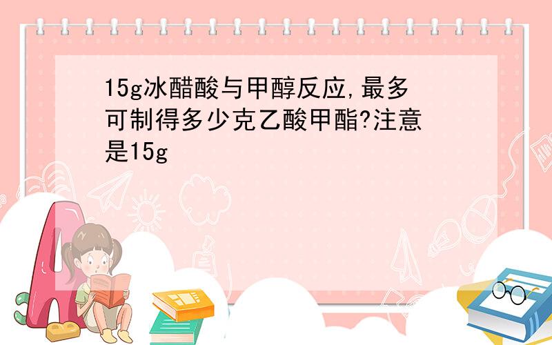 15g冰醋酸与甲醇反应,最多可制得多少克乙酸甲酯?注意 是15g