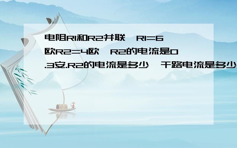 电阻R1和R2并联,R1=6欧R2=4欧,R2的电流是0.3安.R2的电流是多少,干路电流是多少