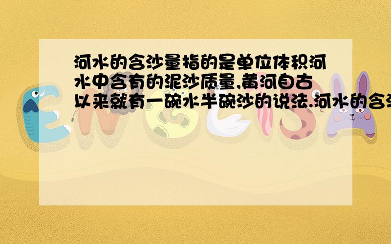 河水的含沙量指的是单位体积河水中含有的泥沙质量,黄河自古以来就有一碗水半碗沙的说法.河水的含沙量指的是单位体积河水中含有的泥沙质量,黄河自古以来就有一碗水半碗沙的说法,为了