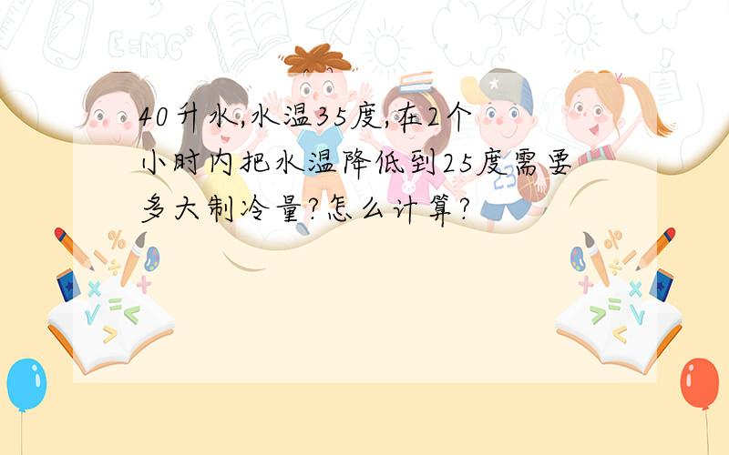 40升水,水温35度,在2个小时内把水温降低到25度需要多大制冷量?怎么计算?