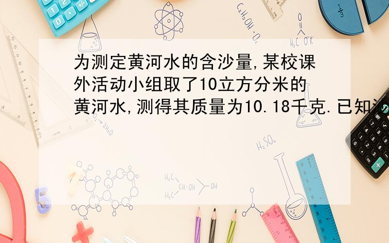 为测定黄河水的含沙量,某校课外活动小组取了10立方分米的黄河水,测得其质量为10.18千克.已知沙子的密度为2500千克每立方米,问黄河水的含沙量是多少?（含沙量指每立方米水含沙多少千克）