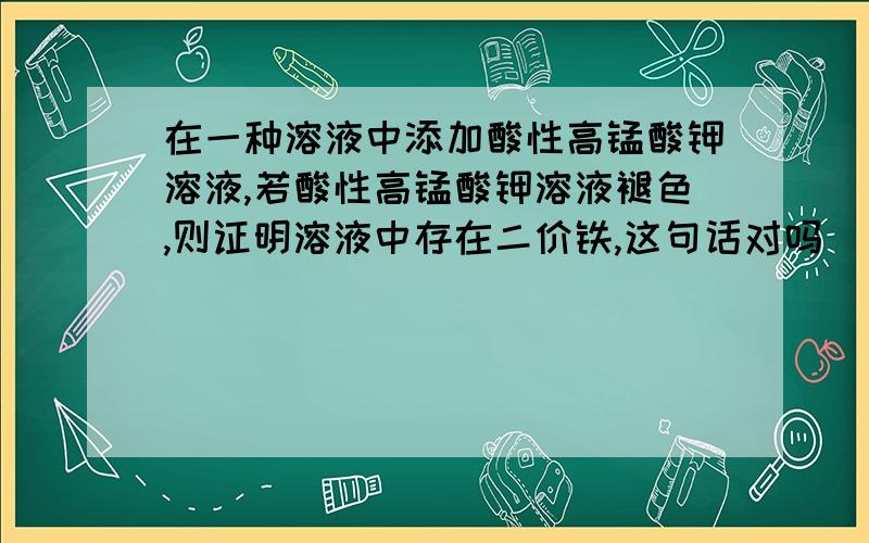 在一种溶液中添加酸性高锰酸钾溶液,若酸性高锰酸钾溶液褪色,则证明溶液中存在二价铁,这句话对吗