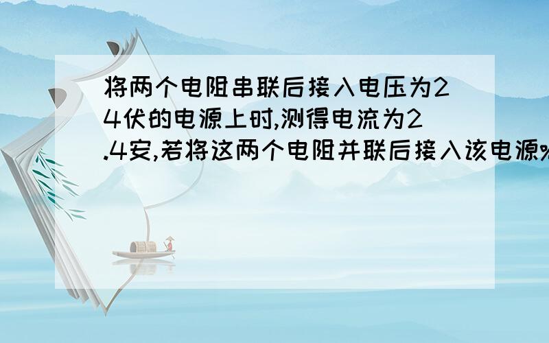 将两个电阻串联后接入电压为24伏的电源上时,测得电流为2.4安,若将这两个电阻并联后接入该电源%写出过程和为什么将两个电阻串联后接入电压为24伏的电源上时，测得电流为2.4安，若将这两