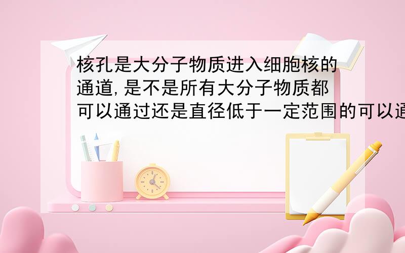 核孔是大分子物质进入细胞核的通道,是不是所有大分子物质都可以通过还是直径低于一定范围的可以通过?