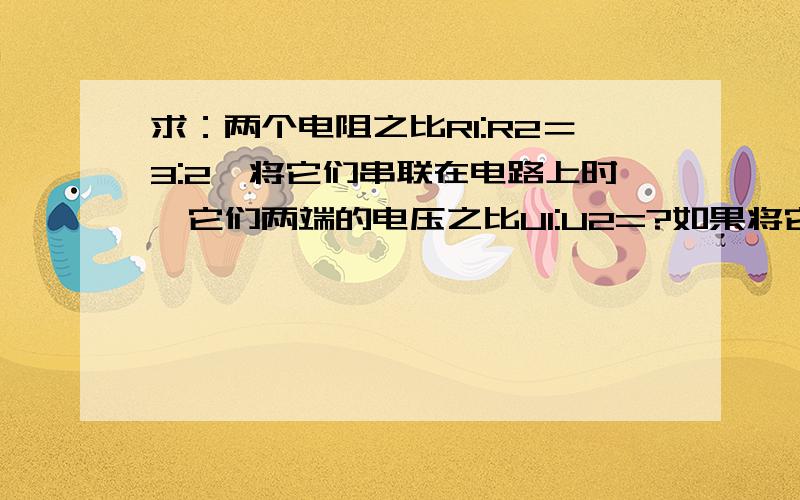 求：两个电阻之比R1:R2＝3:2,将它们串联在电路上时,它们两端的电压之比U1:U2=?如果将它们并联在电路上时,通过它们的电流之比I1:I2=?为什么?