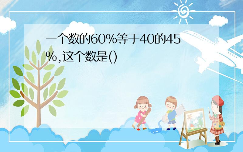 一个数的60%等于40的45%,这个数是()