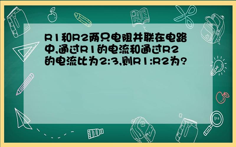 R1和R2两只电阻并联在电路中,通过R1的电流和通过R2的电流比为2:3,则R1:R2为?