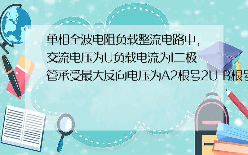 单相全波电阻负载整流电路中,交流电压为U负载电流为I二极管承受最大反向电压为A2根号2U B根号2U C2U D1/2U