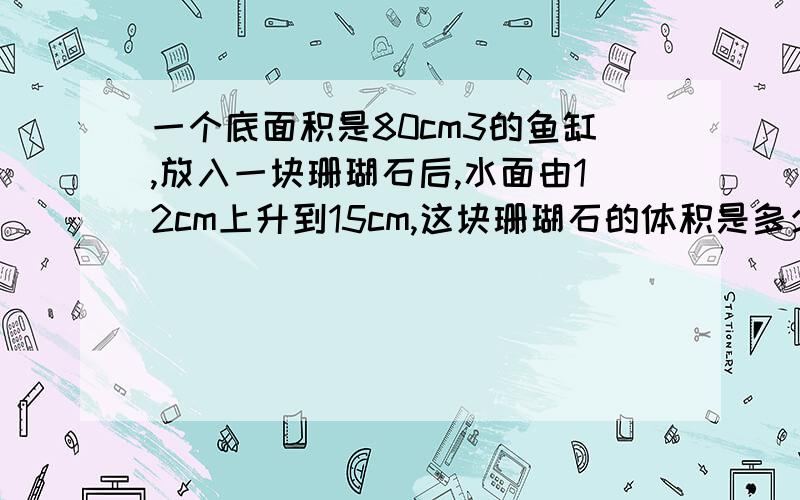 一个底面积是80cm3的鱼缸,放入一块珊瑚石后,水面由12cm上升到15cm,这块珊瑚石的体积是多少?