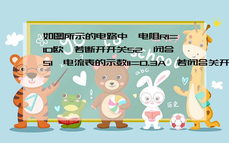 如图所示的电路中,电阻R1=10欧,若断开开关S2,闭合S1,电流表的示数I1=0.3A,若闭合关开S1.S2.电流表示数I2=0.5A（1）电源两端的电压（2）电阻R2的阻值（3）电流通过电阻R2在2min内所做的功0