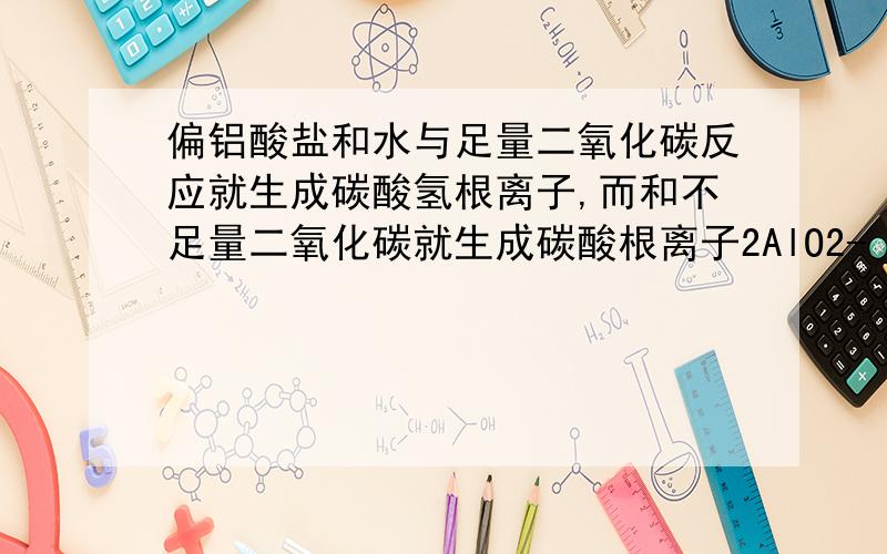 偏铝酸盐和水与足量二氧化碳反应就生成碳酸氢根离子,而和不足量二氧化碳就生成碳酸根离子2AlO2- + CO2（少量） + 3H2O = 2Al（OH）3沉淀 + CO32-2AlO2- + 2CO2（过量） + 4H2O = 2Al（OH）3沉淀 + 2HCO3-