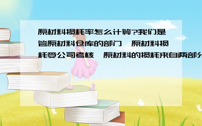 原材料损耗率怎么计算?我们是管原材料仓库的部门,原材料损耗受公司考核,原材料的损耗来自两部分,一是原材料采购入库时的,二是生产领料时的损耗.目前的计算方法是 损耗率＝（实际数量