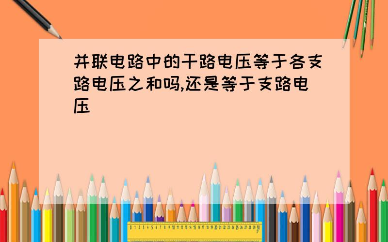 并联电路中的干路电压等于各支路电压之和吗,还是等于支路电压