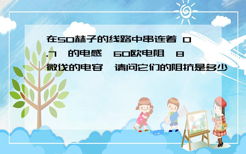 在50赫子的线路中串连着 0.7亨的电感,60欧电阻,8微伐的电容,请问它们的阻抗是多少