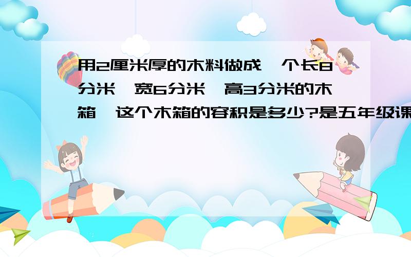 用2厘米厚的木料做成一个长8分米,宽6分米,高3分米的木箱,这个木箱的容积是多少?是五年级课课练28页第6题，紧急！