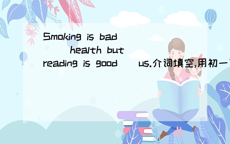 Smoking is bad ()health but reading is good()us.介词填空,用初一下学期第五单元知识点.急紧急!