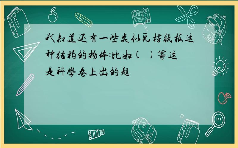 我知道还有一些类似瓦楞纸板这种结构的物体:比如( )等这是科学卷上出的题