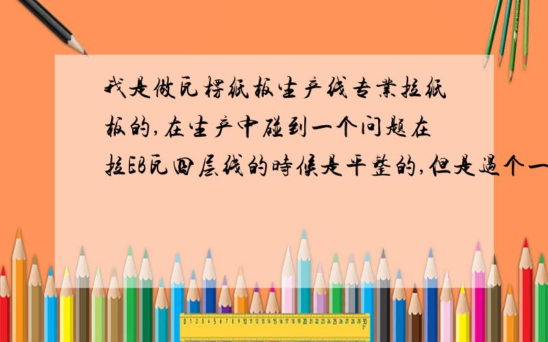 我是做瓦楞纸板生产线专业拉纸板的,在生产中碰到一个问题在拉EB瓦四层线的时候是平整的,但是过个一到二个晚上纸片就出现问题了,现在的纸片就是一只角高一只角低,在自动对裱机上裱不