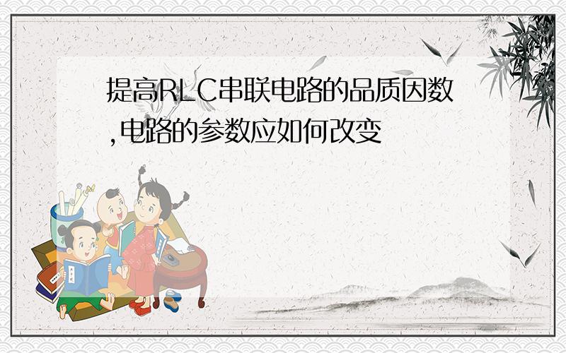 提高RLC串联电路的品质因数,电路的参数应如何改变