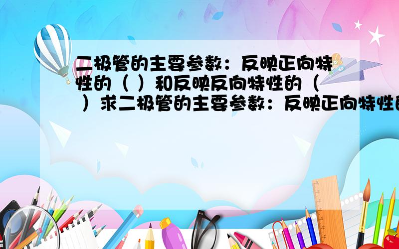 二极管的主要参数：反映正向特性的（ ）和反映反向特性的（ ）求二极管的主要参数：反映正向特性的（ ）和反映反向特性的（