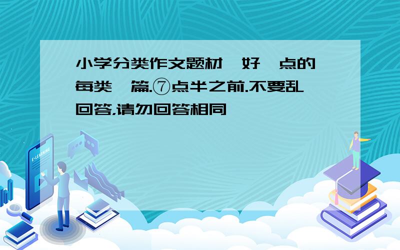 小学分类作文题材,好一点的,每类一篇.⑦点半之前.不要乱回答，请勿回答相同