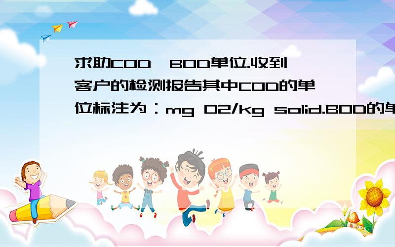 求助COD、BOD单位.收到客户的检测报告其中COD的单位标注为：mg O2/kg solid.BOD的单位标注为：kg O2/kg solid.请问如何换算成mg/l.补充说明：谢谢scongzhen是客户对有机化合物（固体）产品COD、BOD指标