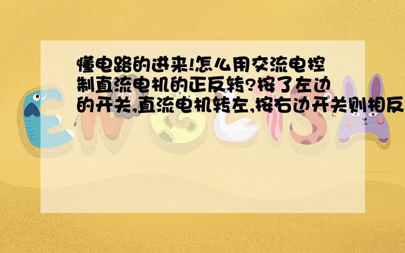 懂电路的进来!怎么用交流电控制直流电机的正反转?按了左边的开关,直流电机转左,按右边开关则相反转.它们中间要加点什么?