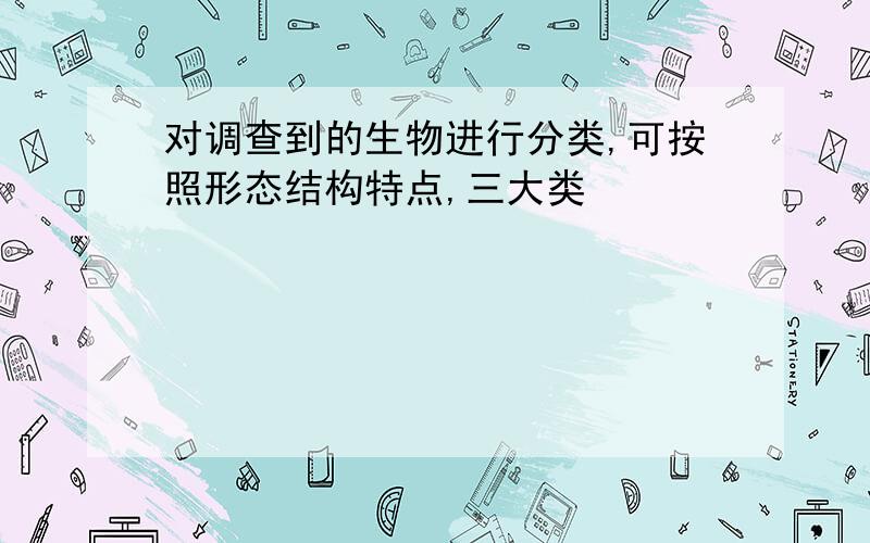 对调查到的生物进行分类,可按照形态结构特点,三大类