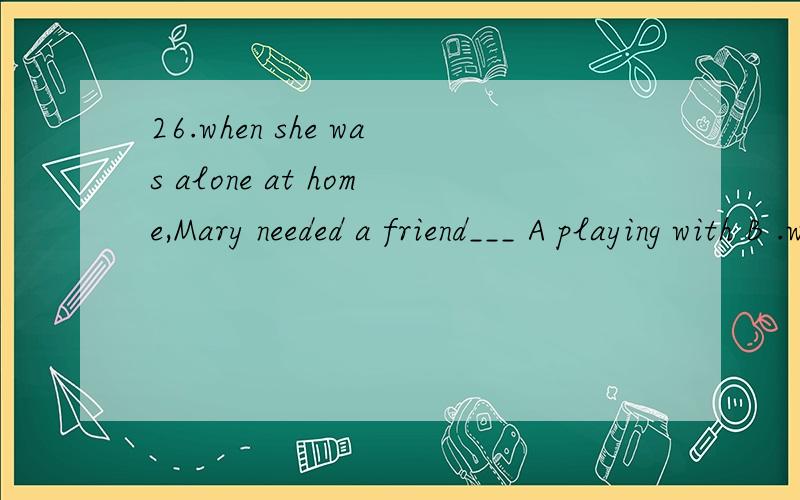 26.when she was alone at home,Mary needed a friend___ A playing with B .with whom to play26.when she was alone at home,Mary needed a friend___A playing with B .with whom to play貌似两个都可以啊,前者是现在分词做目的状语,后者也