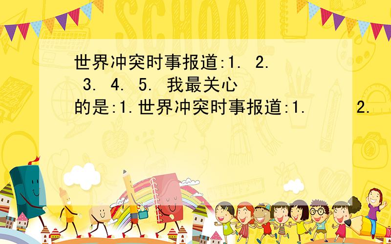 世界冲突时事报道:1. 2. 3. 4. 5. 我最关心的是:1.世界冲突时事报道:1.     2.    3.   4.      5. 我最关心的是:1.        2.          3.         4. 我的看法: 急!是2014.1月到2月16号 急!