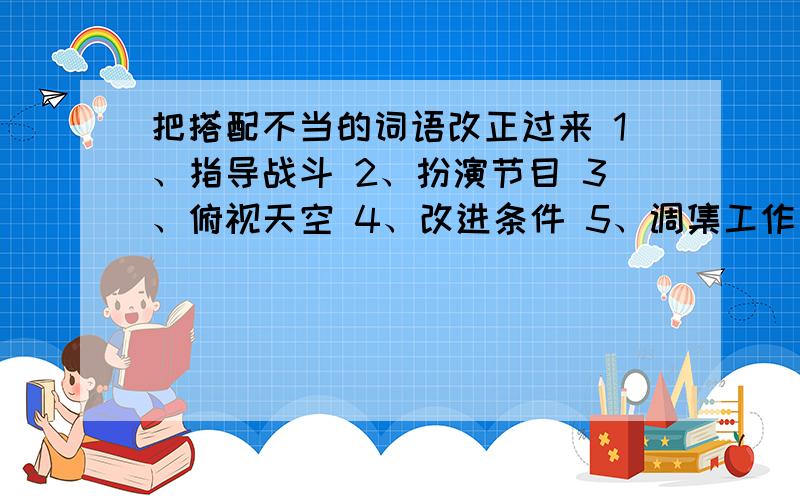 把搭配不当的词语改正过来 1、指导战斗 2、扮演节目 3、俯视天空 4、改进条件 5、调集工作 6、增加体质