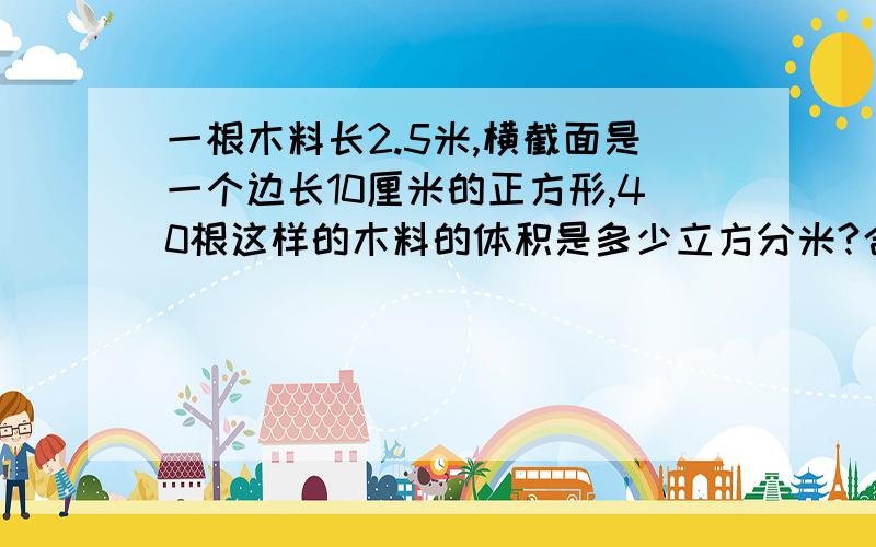 一根木料长2.5米,横截面是一个边长10厘米的正方形,40根这样的木料的体积是多少立方分米?合多少立方米?