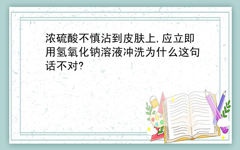 浓硫酸不慎沾到皮肤上,应立即用氢氧化钠溶液冲洗为什么这句话不对?