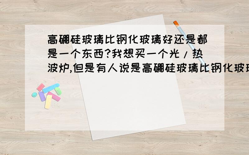 高硼硅玻璃比钢化玻璃好还是都是一个东西?我想买一个光/热波炉,但是有人说是高硼硅玻璃比钢化玻璃好,但是有些又说钢化玻璃包括了高硼硅玻璃,是一类东西,这种说法哪个正确啊?有一款说