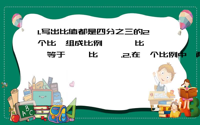 1.写出比值都是四分之三的2个比,组成比例,【 】比【 】等于【 】比【 】.2.在一个比例中,两个比的比值都等于2,这个比例的外项是14和5,这个比列式是【    】.3.一个减法算式,被减数,减数,差