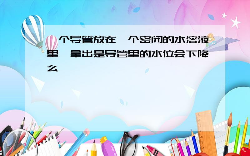 一个导管放在一个密闭的水溶液里,拿出是导管里的水位会下降么