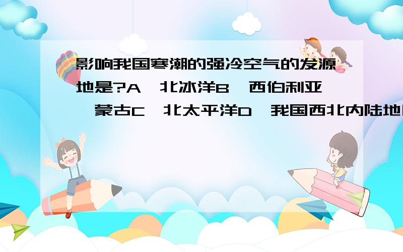 影响我国寒潮的强冷空气的发源地是?A、北冰洋B、西伯利亚、蒙古C、北太平洋D、我国西北内陆地区