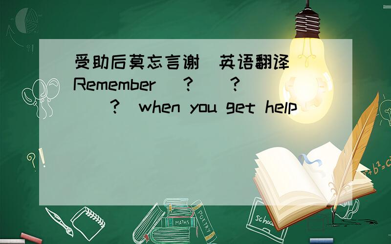 受助后莫忘言谢（英语翻译） Remember (?)(?)(?)when you get help